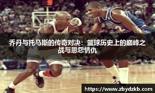 乔丹与托马斯的传奇对决：篮球历史上的巅峰之战与恩怨情仇